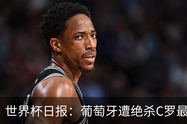 世界杯日报：葡萄牙遭绝杀C罗最后一舞 多国效仿美国上诉红黄牌